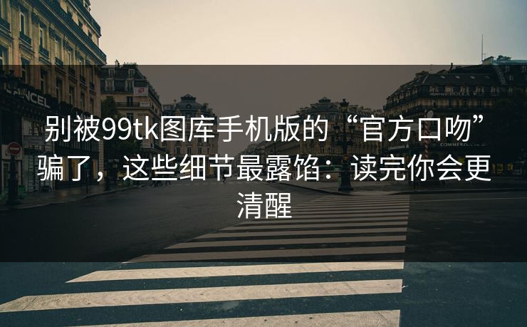 别被99tk图库手机版的“官方口吻”骗了，这些细节最露馅：读完你会更清醒