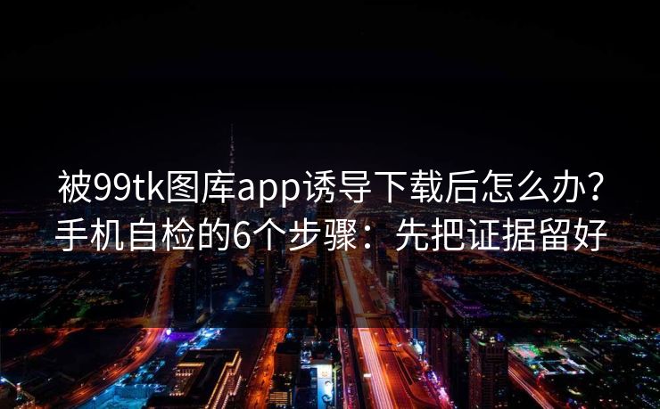 被99tk图库app诱导下载后怎么办？手机自检的6个步骤：先把证据留好