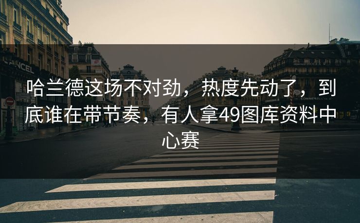 哈兰德这场不对劲，热度先动了，到底谁在带节奏，有人拿49图库资料中心赛