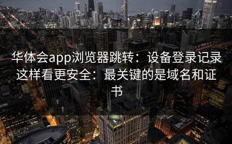 华体会app浏览器跳转：设备登录记录这样看更安全：最关键的是域名和证书