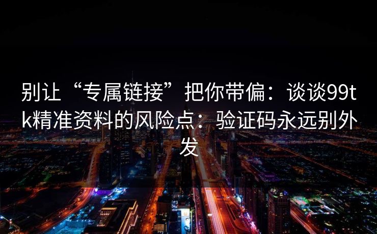 别让“专属链接”把你带偏：谈谈99tk精准资料的风险点：验证码永远别外发