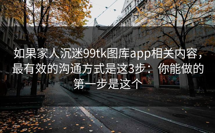 如果家人沉迷99tk图库app相关内容，最有效的沟通方式是这3步：你能做的第一步是这个