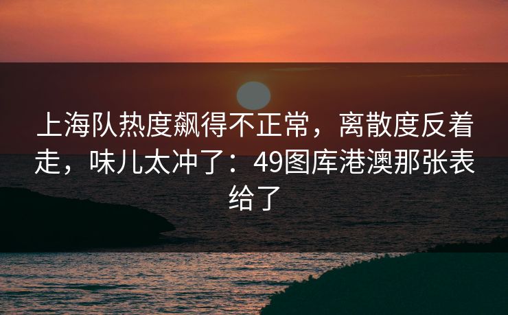 上海队热度飙得不正常，离散度反着走，味儿太冲了：49图库港澳那张表给了