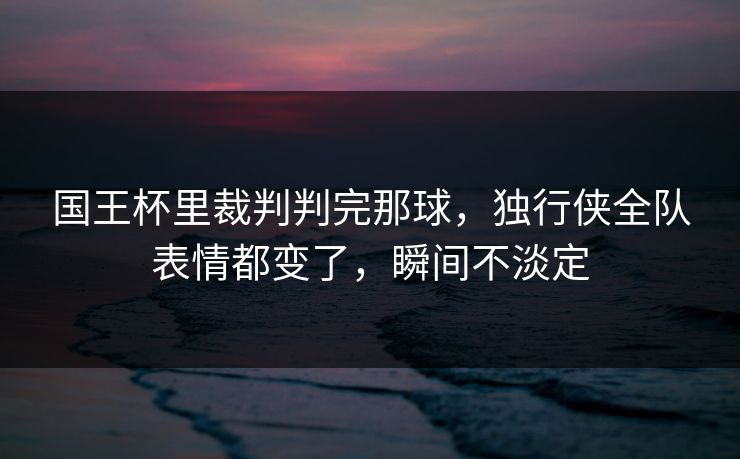 国王杯里裁判判完那球，独行侠全队表情都变了，瞬间不淡定