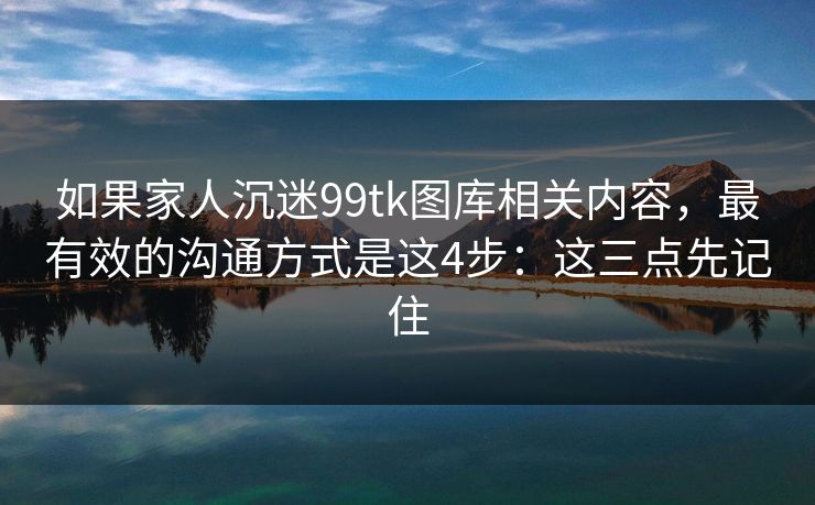 如果家人沉迷99tk图库相关内容，最有效的沟通方式是这4步：这三点先记住