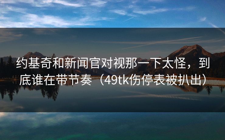 约基奇和新闻官对视那一下太怪，到底谁在带节奏（49tk伤停表被扒出）